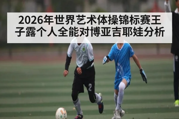 2026年世界艺术体操锦标赛王子露个人全能对博亚吉耶娃分析 | kaiyun sports